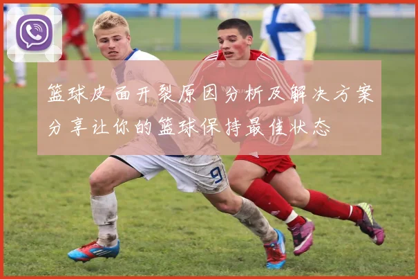 篮球皮面开裂原因分析及解决方案分享让你的篮球保持最佳状态