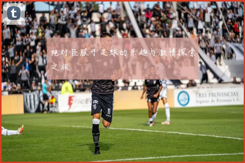 绝对臣服于足球的乐趣与激情探索之旅
