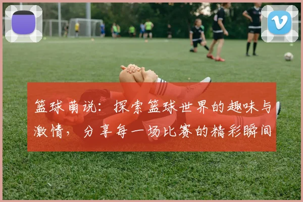 篮球萌说：探索篮球世界的趣味与激情，分享每一场比赛的精彩瞬间与感动故事