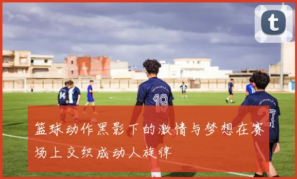 篮球动作黑影下的激情与梦想在赛场上交织成动人旋律