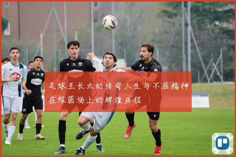 足球王长太的传奇人生与不屈精神在绿茵场上的辉煌历程