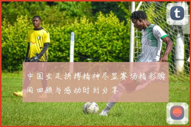 中国女足拼搏精神尽显赛场精彩瞬间回顾与感动时刻分享
