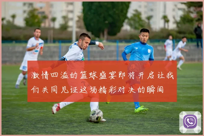 激情四溢的篮球盛宴即将开启让我们共同见证这场精彩对决的瞬间