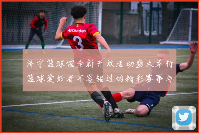 济宁篮球馆全新开放活动盛大举行篮球爱好者不容错过的精彩赛事与体验