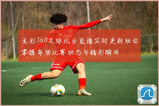 竞彩360足球比分直播实时更新助你掌握每场比赛动态与精彩瞬间