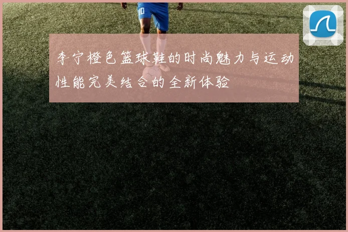 李宁橙色篮球鞋的时尚魅力与运动性能完美结合的全新体验