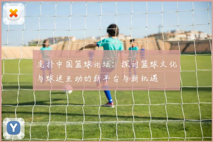 虎扑中国篮球论坛：探讨篮球文化与球迷互动的新平台与新机遇